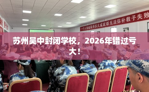 苏州吴中封闭学校，2026年错过亏大！