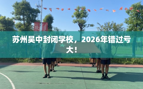 苏州吴中封闭学校，2026年错过亏大！