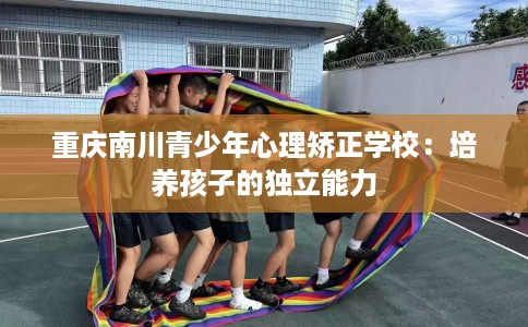 重庆南川青少年心理矫正学校：培养孩子的独立能力