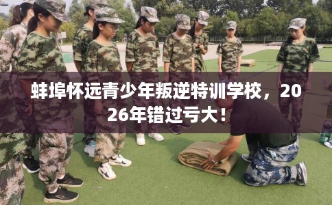 蚌埠怀远青少年叛逆特训学校，2026年错过亏大！