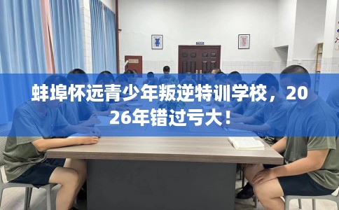 蚌埠怀远青少年叛逆特训学校，2026年错过亏大！