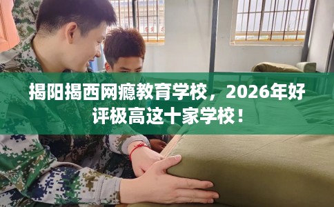 揭阳揭西网瘾教育学校，2026年好评极高这十家学校！