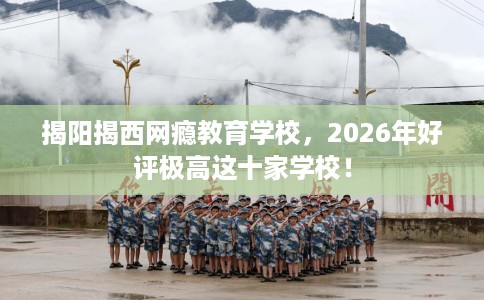 揭阳揭西网瘾教育学校，2026年好评极高这十家学校！