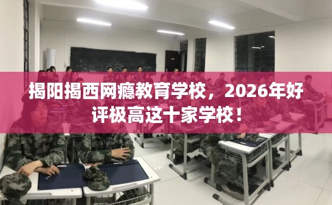 揭阳揭西网瘾教育学校，2026年好评极高这十家学校！
