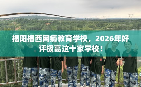 揭阳揭西网瘾教育学校，2026年好评极高这十家学校！