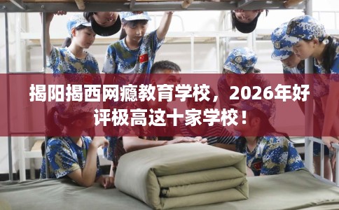 揭阳揭西网瘾教育学校，2026年好评极高这十家学校！
