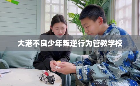 大港不良少年叛逆行为管教学校