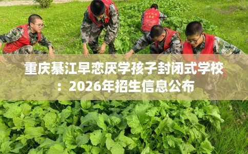 重庆綦江早恋厌学孩子封闭式学校：2026年招生信息公布