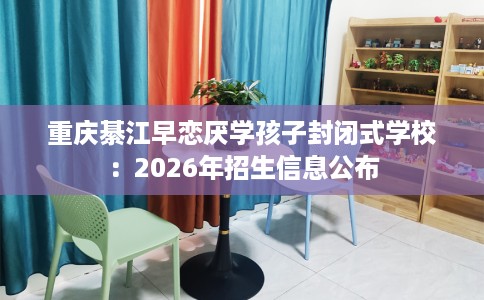 重庆綦江早恋厌学孩子封闭式学校：2026年招生信息公布