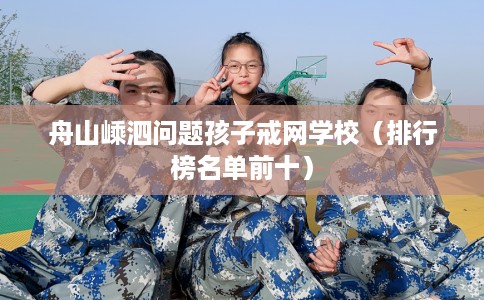 舟山嵊泗问题孩子戒网学校（排行榜名单前十）