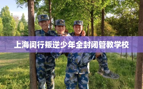 上海闵行叛逆少年全封闭管教学校