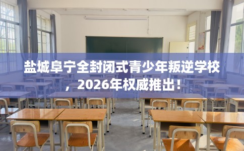 盐城阜宁全封闭式青少年叛逆学校，2026年权威推出！