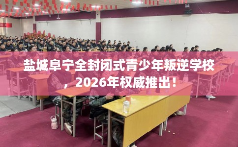 盐城阜宁全封闭式青少年叛逆学校，2026年权威推出！