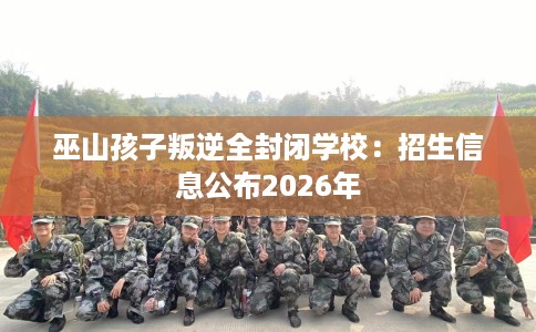 巫山孩子叛逆全封闭学校：招生信息公布2026年