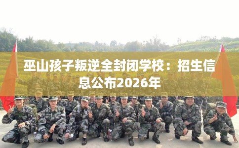 巫山孩子叛逆全封闭学校：招生信息公布2026年