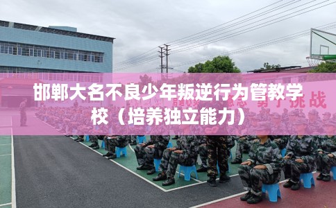 邯郸大名不良少年叛逆行为管教学校（培养独立能力）