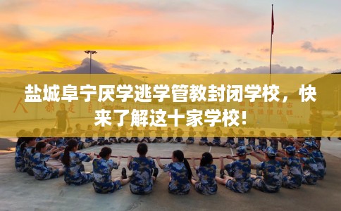 盐城阜宁厌学逃学管教封闭学校，快来了解这十家学校!