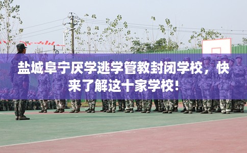 盐城阜宁厌学逃学管教封闭学校，快来了解这十家学校!
