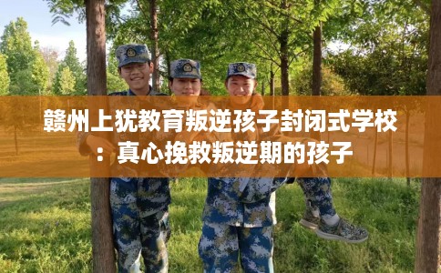 赣州上犹教育叛逆孩子封闭式学校：真心挽救叛逆期的孩子