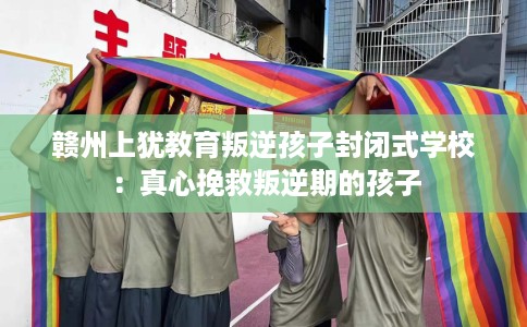 赣州上犹教育叛逆孩子封闭式学校：真心挽救叛逆期的孩子