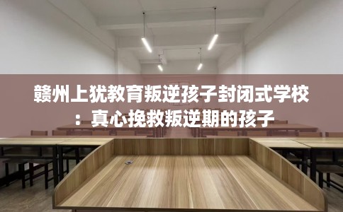 赣州上犹教育叛逆孩子封闭式学校：真心挽救叛逆期的孩子