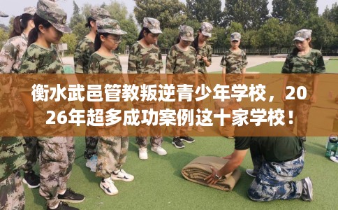 衡水武邑管教叛逆青少年学校，2026年超多成功案例这十家学校！