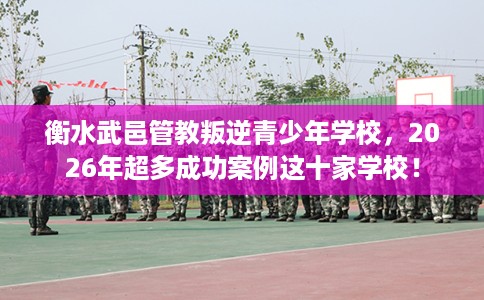 衡水武邑管教叛逆青少年学校，2026年超多成功案例这十家学校！