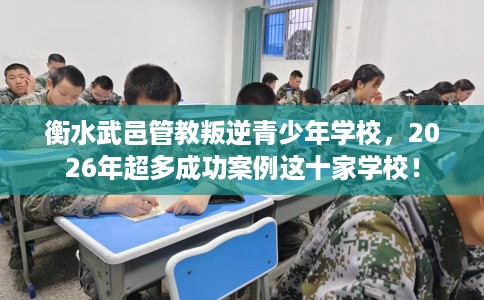 衡水武邑管教叛逆青少年学校，2026年超多成功案例这十家学校！