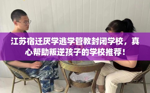 江苏宿迁厌学逃学管教封闭学校，真心帮助叛逆孩子的学校推荐！