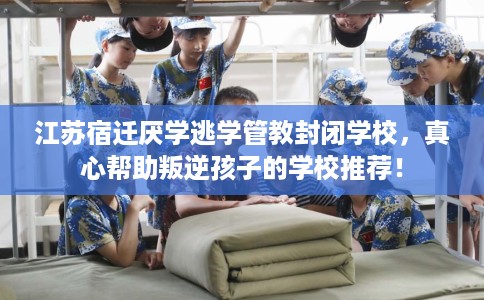 江苏宿迁厌学逃学管教封闭学校，真心帮助叛逆孩子的学校推荐！