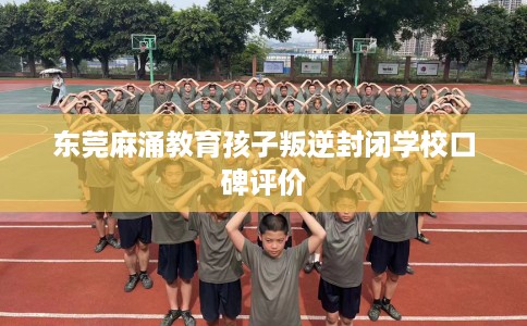 东莞麻涌教育孩子叛逆封闭学校口碑评价
