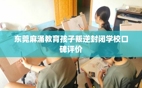 东莞麻涌教育孩子叛逆封闭学校口碑评价