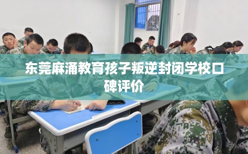 东莞麻涌教育孩子叛逆封闭学校口碑评价