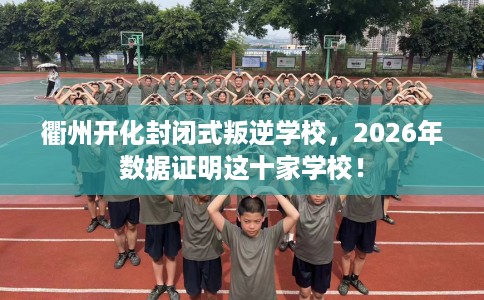 衢州开化封闭式叛逆学校，2026年数据证明这十家学校！