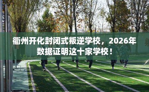 衢州开化封闭式叛逆学校，2026年数据证明这十家学校！