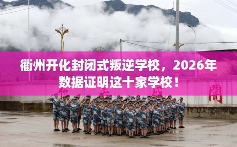 衢州开化封闭式叛逆学校，2026年数据证明这十家学校！