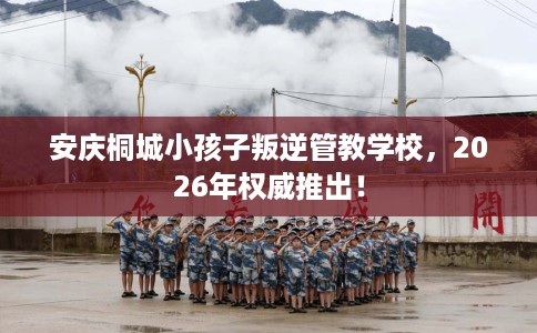 安庆桐城小孩子叛逆管教学校，2026年权威推出！