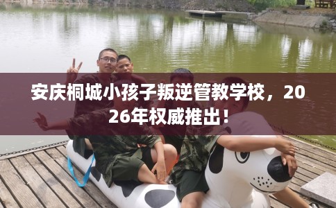 安庆桐城小孩子叛逆管教学校，2026年权威推出！