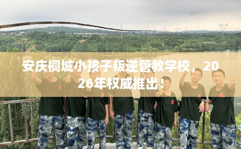 安庆桐城小孩子叛逆管教学校，2026年权威推出！