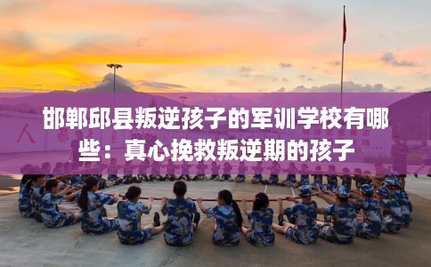 邯郸邱县叛逆孩子的军训学校有哪些：真心挽救叛逆期的孩子