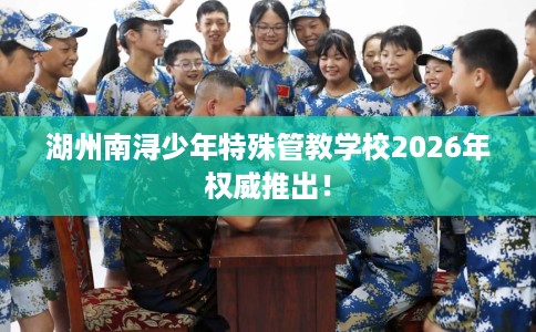 湖州南浔少年特殊管教学校2026年权威推出！