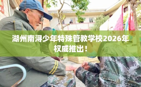 湖州南浔少年特殊管教学校2026年权威推出！