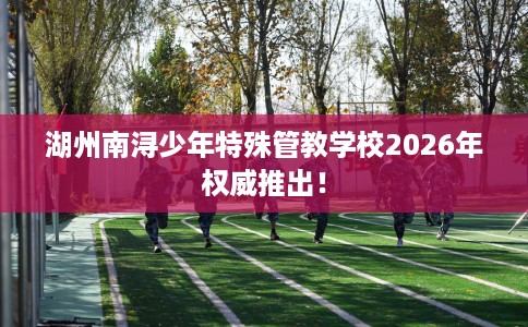 湖州南浔少年特殊管教学校2026年权威推出！