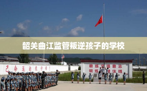 韶关曲江监管叛逆孩子的学校