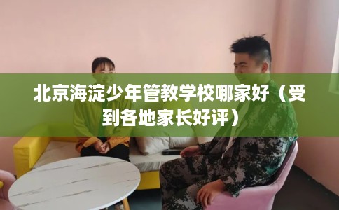 北京海淀少年管教学校哪家好（受到各地家长好评）