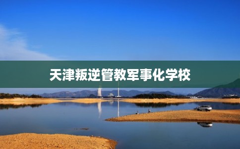 天津叛逆管教军事化学校