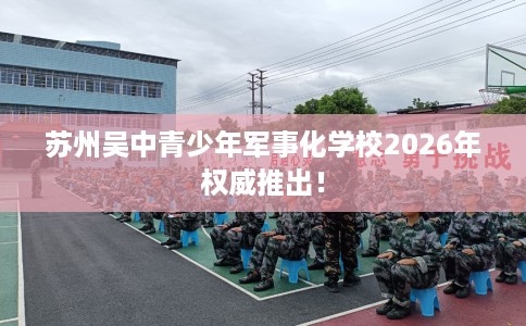 苏州吴中青少年军事化学校2026年权威推出！