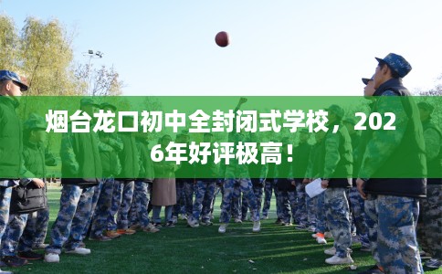 烟台龙口初中全封闭式学校，2026年好评极高！