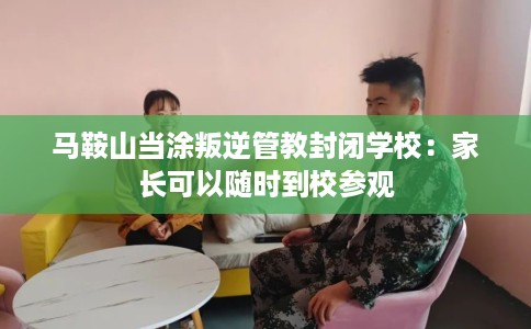 马鞍山当涂叛逆管教封闭学校：家长可以随时到校参观