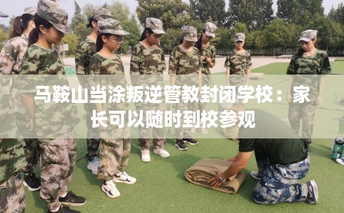 马鞍山当涂叛逆管教封闭学校：家长可以随时到校参观